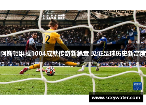 阿斯顿维拉1004成就传奇新篇章 见证足球历史新高度