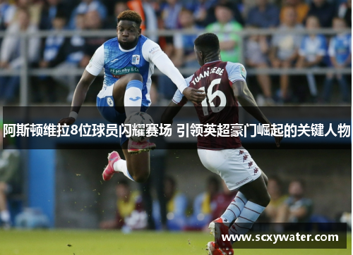 阿斯顿维拉8位球员闪耀赛场 引领英超豪门崛起的关键人物